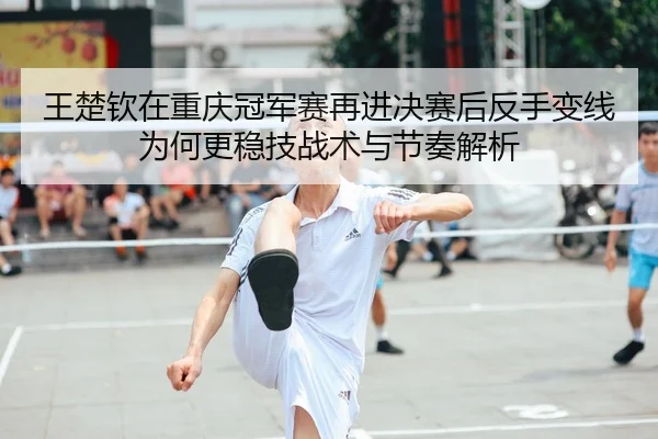 王楚钦在重庆冠军赛再进决赛后反手变线为何更稳技战术与节奏解析